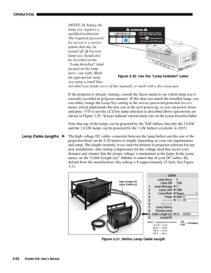 Page 108 OPERATION 
3-52 
Roadie 25K User’s Manual  
NOTES: 1) Setting the 
lamp size requires a 
qualified technician. 
The required password 
for access is a service 
option that may be 
turned off. 2) Current 
lamp size should also 
be recorded on the 
“Lamp Installed” label 
located on the lamp 
door—see right. Mark 
the appropriate lamp 
size using a small blue 
dot label (see inside cover of this manual), or mark with a dry-erase pen. 
If the projector is already running, consult the Status menu to see...