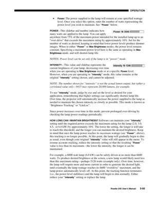 Page 111 OPERATION 
 
Roadie 25K User’s Manual 3-55 
• Power: The power supplied to the lamp will remain at your specified wattage 
level. Once you select this option, enter the number of watts representing the 
power level you wish to maintain. See “
Power” below. 
POWER - This slidebar and number indicates how 
many watts are applied to the lamp. You can apply 
anywhere from 75% of the maximum power intended for the installed lamp up to an 
“over-drive” that exceeds the maximum rating by approximately 10%. Set...