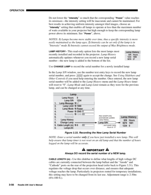 Page 112 OPERATION 
3-56 
Roadie 25K User’s Manual  
Do not lower the “Intensity” so much that the corresponding “Power” value reaches 
its minimum—the intensity setting will be inaccurate and cannot be maintained. For 
best results in achieving uniform intensity amongst tiled images, choose an 
“
Intensity” setting that enables all lamps to operate at less than the maximum number 
of watts available in your projector but high enough to keep the corresponding lamp 
power above its minimum. See “
Power”, above....