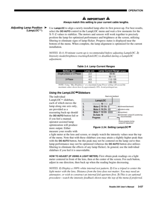 Page 113 OPERATION 
 
Roadie 25K User’s Manual 3-57 
 IMPORTANT  
Always match this setting to your current cable lengths. 
Use LampLOC to align a newly-installed lamp after its first power-up. For best results, 
select the 
DO AUTO control in the LampLOC menu and wait a few moments for the 
X-Y-Z values to stabilize. The motors and sensors will work together to precisely 
position the lamp for optimized performance and brightness at the screen, utilizing 
filtering to eliminate signs of lamp flicker. Progress...