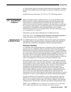 Page 115 OPERATION 
 
Roadie 25K User’s Manual 3-59 
as a rental period), and for your projector model name and serial number. In addition, 
the Status menu identifies the current channel, its location, its frequencies and other 
details. 
Scroll the full Status menu using 
 . Use  for page up/down. 
 
When an installation requires multiple projectors, you can use the RS232 and/or 
RS422 serial ports to daisy-chain the units together and control the group with a 
single keypad or a computer/controller connected...