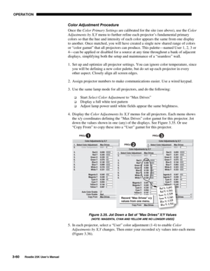 Page 116 OPERATION 
3-60 
Roadie 25K User’s Manual  
Color Adjustment Procedure 
Once the Color Primary Settings are calibrated for the site (see above), use the Color 
Adjustments by X,Y menu to further refine each projector’s fundamental primary 
colors so that the hue and intensity of each color appears the same from one display 
to another. Once matched, you will have created a single new shared range of colors 
or “color gamut” that all projectors can produce. This palette—named User 1, 2, 3 or 
4—can be...