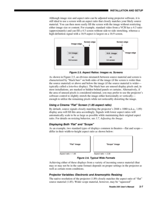 Page 13 INSTALLATION AND SETUP 
 
Roadie 25K User’s Manual 2-7 
Although image size and aspect ratio can be adjusted using projector software, it is 
still ideal to use a screen with an aspect ratio that closely matches your likely source 
material. You can then more easily fill the screen with the image without restricting 
either image size or content. For example, standard video from a VCR has a 4:3 ratio 
(approximately) and can fill a 4:3 screen without side-to-side stretching, whereas a 
high-definition...