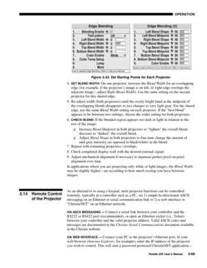Page 125 OPERATION 
 
Roadie 25K User’s Manual 3-69 
 
Figure 3.43. Set Starting Points for Each Projector 
4. SET BLEND WIDTH: On one projector, increase the Blend Width for an overlapping 
edge (for example, if the projector’s image is on left, its right edge overlaps the 
adjacent image—adjust Right Blend Width). Use the same setting on the second 
projector for this shared edge. 
5.  Re-adjust width (both projectors) until the overly bright band at the midpoint of 
the overlapping blends disappears or just...