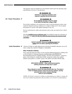 Page 132MAINTENANCE 
4-2 
Roadie 25K User’s Manual  
This projector must be installed in an environment which meets the operating range 
specifications in Section 6, Specifications.  
 WARNING  
Opening or removing a projector cover 
requires a qualified service technician. 
  WARNING  
Do not attempt operation if the AC supply 
is not within the specified voltage range.  
Do not allow anything to rest on the power cords. Locate the projector where cords 
cannot be abused by persons walking on it or objects...