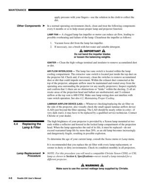 Page 136MAINTENANCE 
4-6 
Roadie 25K User’s Manual  
apply pressure with your fingers—use the solution in the cloth to collect the 
dirt. 
In a normal operating environment check, clean and treat the following components 
every 6 months or so to help ensure proper lamp and projector function: 
LAMP FAN — A clogged lamp fan impeller or motor can reduce air flow, leading to 
possible overheating and failure of the lamp. Clean/treat the impeller as follows: 
1.  Vacuum loose dirt from the lamp fan impeller. 
2.  If...