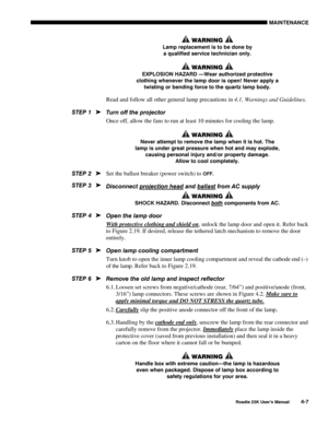 Page 137MAINTENANCE 
 
Roadie 25K User’s Manual 4-7 
 WARNING  
Lamp replacement is to be done by 
a qualified service technician only. 
 WARNING  
EXPLOSION HAZARD —Wear authorized protective 
clothing whenever the lamp door is open! Never apply a 
twisting or bending force to the quartz lamp body.  
Read and follow all other general lamp precautions in 4.1, Warnings and Guidelines. 
Turn off the projector 
Once off, allow the fans to run at least 10 minutes for cooling the lamp. 
 WARNING  
Never attempt to...