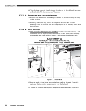 Page 138MAINTENANCE 
4-8 
Roadie 25K User’s Manual  
6.4. With the lamp removed, visually inspect the reflector for dust. Clean if necessary 
as described in 4.3, Maintenance and Cleaning. 
Remove new lamp from protective cover 
7.1. Remove tape, knurled nut and locking star washer (if present) securing the lamp 
within its cover. 
7.2. Handling at the ends only, extract the lamp from the cover. Set aside the 
protective cover for re-use in your next lamp disposal or for warranty return of an 
expired lamp....