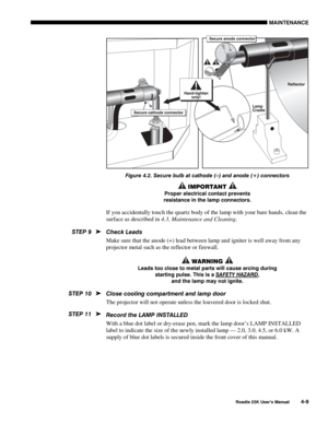 Page 139MAINTENANCE 
 
Roadie 25K User’s Manual 4-9 
 
Figure 4.2. Secure bulb at cathode (–) and anode (+) connectors 
 IMPORTANT  
Proper electrical contact prevents 
resistance in the lamp connectors. 
If you accidentally touch the quartz body of the lamp with your bare hands, clean the 
surface as described in 4.3, Maintenance and Cleaning.  
Check Leads 
Make sure that the anode (+) lead between lamp and igniter is well away from any 
projector metal such as the reflector or firewall. 
 WARNING  
Leads too...