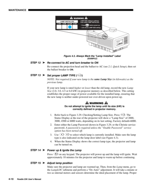 Page 140MAINTENANCE 
4-10 
Roadie 25K User’s Manual  
 
Figure 4.3. Always Mark the “Lamp Installed” Label 
(EXAMPLE) 
Re-connect to AC and turn breaker to ON 
Re-connect the projection head and the ballast to AC (see 2.1, Quick Setup), then set 
the ballast breaker to 
ON. 
Set proper LAMP TYPE (
Menu) 
NOTE: Not required if your new lamp is the same Lamp Size (in kilowatts) as the 
previous lamp. 
If your new lamp is rated higher or lower than the old lamp, record the new Lamp 
Size (2.0, 3.0, 4.5 or 6.0 kW)...