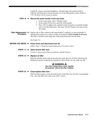 Page 141MAINTENANCE 
 
Roadie 25K User’s Manual 4-11 
LampLOC ensures maximum brightness, with the lamp well-centered with its 
reflector and distanced correctly from the rest of the illumination system. Refer to 
3.10, Working with the Lamp for details. 
Record the serial number of the new lamp 
1. In the Lamp menu, select “Change Lamp”. 
2. In the Lamp S/N text box, enter the serial number. 
3. Press 
 (or En ter on the standard remote keypad) to record the number 
and to reset the lamp timer. The timer will...