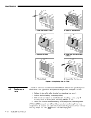 Page 142MAINTENANCE 
4-12 
Roadie 25K User’s Manual  
 
Figure 4.4. Replacing the Air Filter 
 
A variety of lenses can accommodate different throw distances and specific types of 
installations—see Appendix D. To replace or change a lens, see Figure 2.18 and: 
1.  Release the lens safety tether from the lens ring clamp (one screw). 
2.  Release the lens locking lever (
UP position). 
3.  Pull out lens and replace as described in 2.4, Installing a Lens, Lamp & 
Cooling. Insert all the way back, following 
UP...