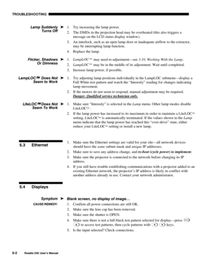 Page 144TROUBLESHOOTING 
5-2 
Roadie 25K User’s Manual 
1.  Try increasing the lamp power. 
2.  The DMDs in the projection head may be overheated (this also triggers a 
message on the LCD status display window). 
3.  An interlock, such as an open lamp door or inadequate airflow to the extractor, 
may be interrupting lamp function. 
4.  Replace the lamp. 
1. LampLOC
  may need re-adjustment—see 3.10, Working With the Lamp. 
2. LampLOC
  may be in the middle of its adjustment. Wait until completed. 
3.  Increase...