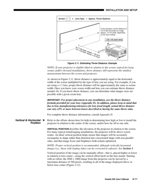 Page 17 INSTALLATION AND SETUP 
 
Roadie 25K User’s Manual 2-11 
 
Figure 2.11. Estimating Throw Distance: Example 
NOTE: If your projector is slightly tilted in relation to the screen, typical for large 
venues and/or elevated installations, throw distance still represents the smallest 
measurement between the screen and projector. 
As shown in Figure 2.11, throw distance is approximately equal to the horizontal 
width of the screen multiplied by the type of lens you are using. For example, if you 
are using a...