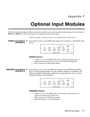 Page 183Appendix F 
Optional Input Modules 
 
 Roadie 25K User’s Manual F-1 
The following optional input modules are currently available, and can be installed in either option slot in the projector 
(
INPUT 5 or INPUT 6). Contact your dealer for a complete and up-to-date listing. 
NOTE: Any audio connectors shown are non-functional in this projector. 
This module receives analog RGB input signals from computers or other RGB source 
devices. 
 
RGB500 Features 
◊ accepts 3, 4, or 5 wire RGB video (sync-on-green,...