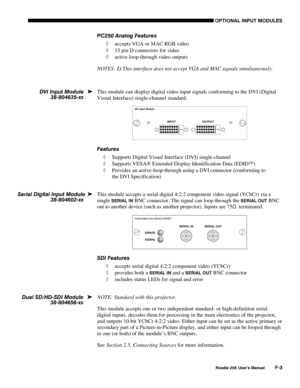 Page 185OPTIONAL INPUT MODULES 
 
Roadie 25K User’s Manual F-3 
PC250 Analog Features 
◊ accepts VGA or MAC RGB video 
◊ 15 pin D connectors for video 
◊ active loop-through video outputs 
NOTES: 1) This interface does not accept VGA and MAC signals simultaneously. 
 
This module can display digital video input signals conforming to the DVI (Digital 
Visual Interface) single-channel standard. 
 
Features 
◊ Supports Digital Visual Interface (DVI) single-channel  
◊ Supports VESA Extended Display Identification...