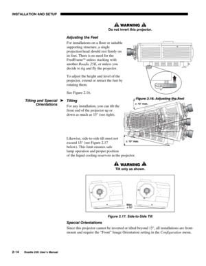 Page 20INSTALLATION AND SETUP 
2-14 
Roadie 25K User’s Manual 
 WARNING  
Do not invert this projector. 
Adjusting the Feet 
For installations on a floor or suitable 
supporting structure, a single 
projection head should rest firmly on 
its feet. There is no need for the 
FredFrame
 unless stacking with 
another Roadie 25K, or unless you 
decide to rig and fly the projector. 
To adjust the height and level of the 
projector, extend or retract the feet by 
rotating them. 
See Figure 2.16. 
Tilting 
For any...