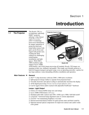 Page 3Section 1 
Introduction 
 
  Roadie 25K User’s Manual 1-1 
The Roadie 25K is a 
revolutionary split-body 
DMD
 projector 
utilizing 3-chip Digital 
Light Processing
 
(DLP
) technology 
from Texas Instruments. 
Its unique separation of 
projection head and 
lamp ballast means both 
parts can be flown and 
rigged with greater ease, 
creating the ideal 
solution for challenging 
rental/staging 
installations and tight 
spaces. With 2048 x 
1080 resolution, light 
output of up to 25000 
ANSI lumens, and...