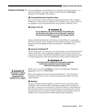 Page 21 INSTALLATION AND SETUP 
 
Roadie 25K User’s Manual 2-15 
For most installations, you will likely have to safely lift or hoist this projector—or a 
stack of 2 projectors—into place. Keep in mind the following critical safety 
guidelines for all handling of the projector. 
 Carrying/Moving the Projection Head 
Four or more people can lift and hand-carry one projection head (with or without a 
FredFrame
) a short distance as required. Never attempt to carry a stack by hand. To 
use equipment to move the...