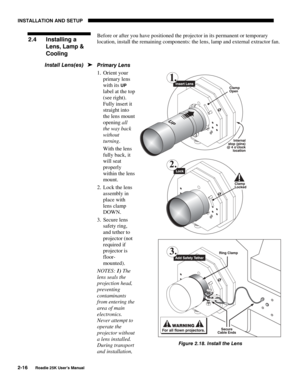 Page 22INSTALLATION AND SETUP 
2-16 
Roadie 25K User’s Manual 
Before or after you have positioned the projector in its permanent or temporary 
location, install the remaining components: the lens, lamp and external extractor fan. 
 
Primary Lens 
1. Orient your 
primary lens 
with its 
UP 
label at the top 
(see right). 
Fully insert it 
straight into 
the lens mount 
opening all 
the way back 
without 
turning.  
With the lens 
fully back, it 
will seat 
properly 
within the lens 
mount. 
2.  Lock the lens...