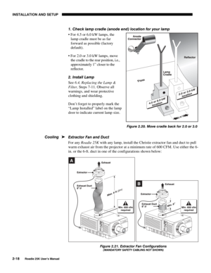 Page 24INSTALLATION AND SETUP 
2-18 
Roadie 25K User’s Manual 
 
1. Check lamp cradle (anode end) location for your lamp 
 For 4.5 or 6.0 kW lamps, the 
lamp cradle must be as far 
forward as possible (factory 
default). 
 For 2.0 or 3.0 kW lamps, move 
the cradle to the rear position, i.e., 
approximately 1” closer to the 
reflector. 
2. Install Lamp 
See 6.4, Replacing the Lamp & 
Filter, Steps 7-11. Observe all 
warnings, and wear protective 
clothing and shielding. 
Don’t forget to properly mark the...