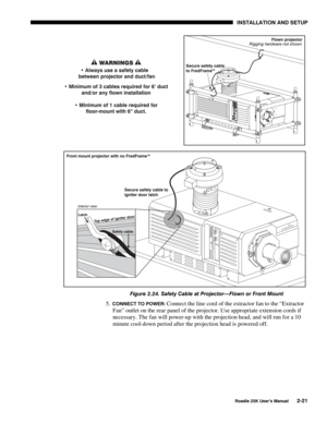 Page 27 INSTALLATION AND SETUP 
 
Roadie 25K User’s Manual 2-21 
 
Figure 2.24. Safety Cable at Projector—Flown or Front Mount 
5. CONNECT TO POWER: Connect the line cord of the extractor fan to the “Extractor 
Fan” outlet on the rear panel of the projector. Use appropriate extension cords if 
necessary. The fan will power-up with the projection head, and will run for a 10 
minute cool-down period after the projection head is powered off.  