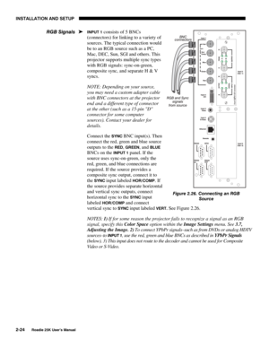 Page 30INSTALLATION AND SETUP 
2-24 
Roadie 25K User’s Manual 
INPUT 1 consists of 5 BNCs 
(connectors) for linking to a variety of 
sources. The typical connection would 
be to an RGB source such as a PC, 
Mac, DEC, Sun, SGI and others. This 
projector supports multiple sync types 
with RGB signals: sync-on-green, 
composite sync, and separate H & V 
syncs. 
NOTE: Depending on your source, 
you may need a custom adapter cable 
with BNC connectors at the projector 
end and a different type of connector 
at the...