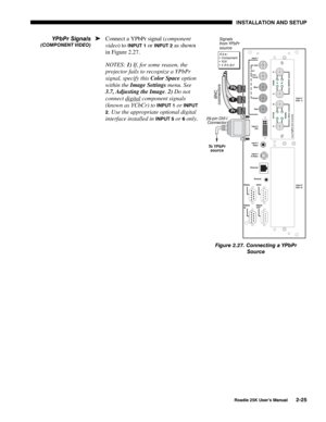 Page 31 INSTALLATION AND SETUP 
 
Roadie 25K User’s Manual 2-25 
Connect a YPbPr signal (component 
video) to 
INPUT 1 or INPUT 2 as shown 
in Figure 2.27. 
NOTES: 1) If, for some reason, the 
projector fails to recognize a YPbPr 
signal, specify this Color Space option 
within the Image Settings menu. See 
3.7, Adjusting the Image. 2) Do not 
connect digital
 component signals 
(known as YCbCr) to 
INPUT 1 or INPUT 
2
. Use the appropriate optional digital 
interface installed in 
INPUT 5 or 6 only....