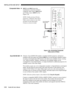 Page 32INSTALLATION AND SETUP 
2-26 
Roadie 25K User’s Manual 
INPUT 3 and INPUT 4 provide 
simultaneous connection of both a 
composite video source (
INPUT 3and 
an S-Video source (
INPUT 4). See 
Figure 2.28. 
NOTE: Unlike previous Christie 
projectors, composite video and S-
Video cannot connect to any other 
locations on the input panel. 
Connect as shown at right. 
 
 
 
 
 
 
 
 
 
 
 
Christie’s Dual SD/HD-SDI module is standard with this projector, and factory-
installed in the first option slot...