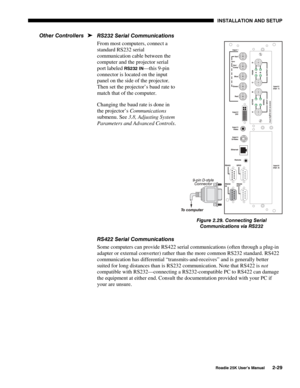 Page 35 INSTALLATION AND SETUP 
 
Roadie 25K User’s Manual 2-29 
RS232 Serial Communications 
From most computers, connect a 
standard RS232 serial 
communication cable between the 
computer and the projector serial 
port labeled 
RS232 IN—this 9-pin 
connector is located on the input 
panel on the side of the projector. 
Then set the projector’s baud rate to 
match that of the computer. 
Changing the baud rate is done in 
the projector’s Communications 
submenu. See 3.8, Adjusting System 
Parameters and...