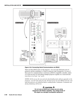 Page 36INSTALLATION AND SETUP 
2-30 
Roadie 25K User’s Manual 
 
Figure 2.30. Connecting Serial Communications via RS422 
There are three RS422 ports on the projector—two are 6-pin XLR ports (rear of 
projector) and the remaining is a 9-pin D-connector (side of projector). Use any of 
these ports for communications to and from an RS422-compatible controller, and/or 
as in-and-out ports for networking multiple projectors together on a serial network 
(note there is no 9-pin “out” port). 
NOTES: 1) Do not use the...