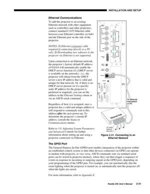 Page 37 INSTALLATION AND SETUP 
 
Roadie 25K User’s Manual 2-31 
Ethernet Communications 
To add the projector to an existing 
Ethernet network with other equipment 
such as controllers and other projectors, 
connect standard CAT5 Ethernet cable 
between your Ethernet controller (or hub) 
and the Ethernet port on the side of the 
projector. 
NOTES: 1) Ethernet crossover
 cable 
required if connecting directly to a PC 
only. 2) Downloading new software to the 
projector via Ethernet is not supported. 
Upon...