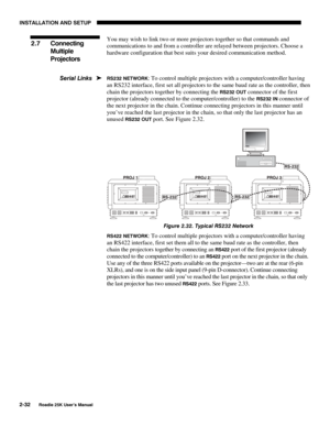 Page 38INSTALLATION AND SETUP 
2-32 
Roadie 25K User’s Manual 
You may wish to link two or more projectors together so that commands and 
communications to and from a controller are relayed between projectors. Choose a 
hardware configuration that best suits your desired communication method. 
 
RS232 NETWORK: To control multiple projectors with a computer/controller having 
an RS232 interface, first set all projectors to the same baud rate as the controller, then 
chain the projectors together by connecting...