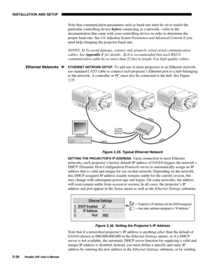 Page 40INSTALLATION AND SETUP 
2-34 
Roadie 25K User’s Manual 
Note that communication parameters such as baud rate must be set to match the 
particular controlling device before connecting as a network—refer to the 
documentation that came with your controlling device in order to determine the 
proper baud rate. See 3.8, Adjusting System Parameters and Advanced Controls if you 
need help changing the projector baud rate. 
NOTES: 1) To avoid damage, connect only properly wired serial communication 
cables. See...