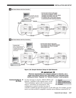 Page 43 INSTALLATION AND SETUP 
 
Roadie 25K User’s Manual 2-37 
 
Figure 2.38. Sample Hardware Setups for Split Networks 
 IMPORTANT  
Whenever downloading new projector software to networks, use a 
single-route RS232 network only. DISCONNECT any redundant serial 
cabling and Select “Separate” for “Network Routing” in each projector.  
To relay messages to all ports—RS232, RS422, and 
Ethernet—regardless of the original source, set the 
“Network Routing” option in the Communications 
menu to “All Joined” for...