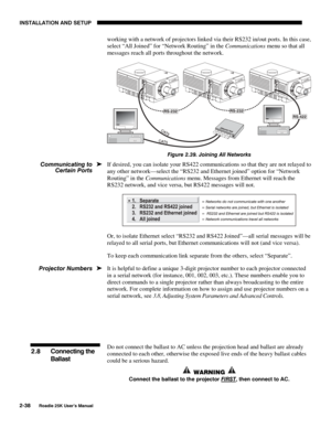 Page 44INSTALLATION AND SETUP 
2-38 
Roadie 25K User’s Manual 
working with a network of projectors linked via their RS232 in/out ports. In this case, 
select “All Joined” for “Network Routing” in the Communications menu so that all 
messages reach all ports throughout the network. 
 
Figure 2.39. Joining All Networks 
If desired, you can isolate your RS422 communications so that they are not relayed to 
any other network—select the “RS232 and Ethernet joined” option for “Network 
Routing” in the Communications...