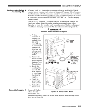 Page 45 INSTALLATION AND SETUP 
 
Roadie 25K User’s Manual 2-39 
AC power levels vary from region to region throughout the world, with 400 VAC 
common in some countries (such as those in Europe and Asia), and 200 AC common 
elsewhere (such as in North America and Japan). To accommodate both possibilities, 
this ballast includes an internal Input Power Range Switch
 for toggling to the level of 
AC available at the installation site, i.e. either 200 or 400 VAC. The line cord plug 
must also match. 
From the...