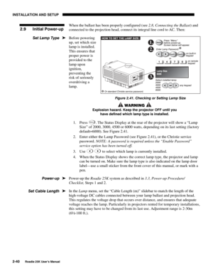 Page 46INSTALLATION AND SETUP 
2-40 
Roadie 25K User’s Manual 
When the ballast has been properly configured (see 2.8, Connecting the Ballast) and 
connected to the projection head, connect its integral line cord to AC. Then: 
Before powering 
up, set which size 
lamp is installed. 
This ensures that 
proper power is 
provided to the 
lamp upon 
ignition, 
preventing the 
risk of seriously 
overdriving a 
lamp. 
 
 
 WARNING  
Explosion hazard. Keep the projector OFF until you 
have defined which lamp type is...