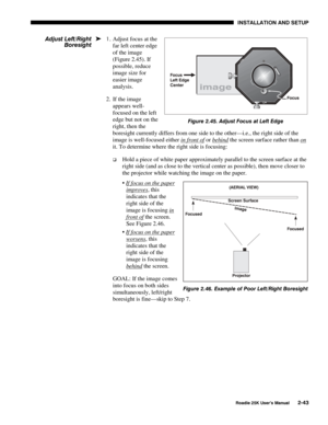 Page 49 INSTALLATION AND SETUP 
 
Roadie 25K User’s Manual 2-43 
1. Adjust focus at the 
far left center edge 
of the image 
(Figure 2.45). If 
possible, reduce 
image size for 
easier image 
analysis. 
2.  If the image 
appears well-
focused on the left 
edge but not on the 
right, then the 
boresight currently differs from one side to the other—i.e., the right side of the 
image is well-focused either in front of
 or behind the screen surface rather than on 
it. To determine where the right side is focusing: 
