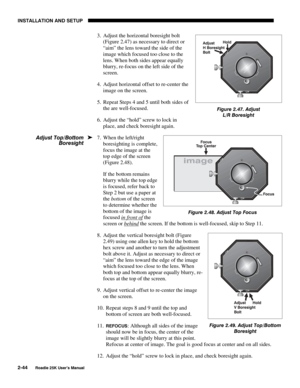 Page 50INSTALLATION AND SETUP 
2-44 
Roadie 25K User’s Manual 
3.  Adjust the horizontal boresight bolt 
(Figure 2.47) as necessary to direct or 
“aim” the lens toward the side of the 
image which focused too close to the 
lens. When both sides appear equally 
blurry, re-focus on the left side of the 
screen.  
4.  Adjust horizontal offset to re-center the 
image on the screen. 
5.  Repeat Steps 4 and 5 until both sides of 
the are well-focused. 
6.  Adjust the “hold” screw to lock in 
place, and check...