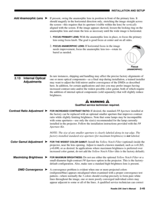 Page 51 INSTALLATION AND SETUP 
 
Roadie 25K User’s Manual 2-45 
If present, swing the anamorphic lens in position in front of the primary lens. It 
should magnify in the horizontal direction only, stretching the image straight across 
the screen—this requires that its aperture (visible within the lens) be vertically 
aligned with the screen. If the image appears skewed, loosen the locking ring on the 
anamorphic lens and rotate the lens as necessary until the wide image is horizontal. 
1. 
FOCUS PRIMARY LENS:...