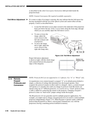 Page 52INSTALLATION AND SETUP 
2-46 
Roadie 25K User’s Manual 
as described on the color Convergence Instructions label provided inside the 
projection head. 
NOTE: Custom Convergence Kit required (available separately). 
If a corner or edge of an image is missing, this may indicate that the fold mirror has 
become misaligned with the rest of the optical system and cannot reflect all data 
properly. Correct as described below: 
1.  Locate the fold mirror access plate secured to the underside of the projection...