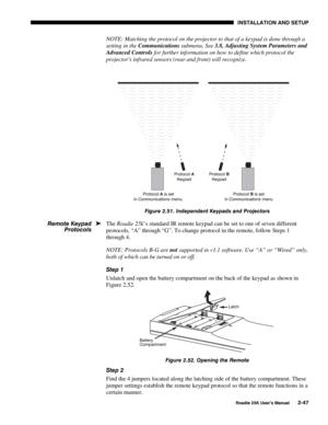 Page 53 INSTALLATION AND SETUP 
 
Roadie 25K User’s Manual 2-47 
NOTE: Matching the protocol on the projector to that of a keypad is done through a 
setting in the Communications submenu. See 3.8, Adjusting System Parameters and 
Advanced Controls for further information on how to define which protocol the 
projectors infrared sensors (rear and front) will recognize. 
 
 
Figure 2.51. Independent Keypads and Projectors 
The Roadie 25k’s standard IR remote keypad can be set to one of seven different 
protocols,...