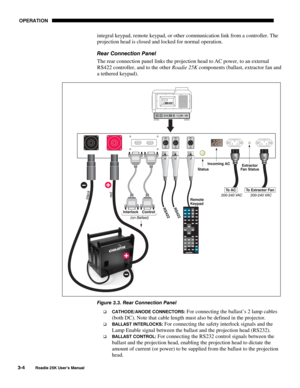 Page 60 OPERATION 
3-4 
Roadie 25K User’s Manual  
integral keypad, remote keypad, or other communication link from a controller. The 
projection head is closed and locked for normal operation. 
Rear Connection Panel 
The rear connection panel links the projection head to AC power, to an external 
RS422 controller, and to the other Roadie 25K components (ballast, extractor fan and 
a tethered keypad). 
 
Figure 3.3. Rear Connection Panel 
