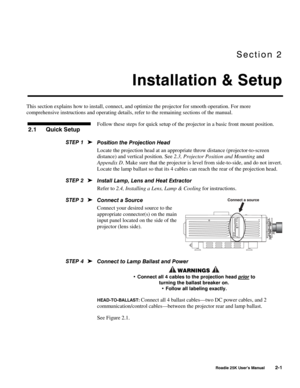 Page 7Section 2 
Installation & Setup 
 
 Roadie 25K User’s Manual 2-1 
This section explains how to install, connect, and optimize the projector for smooth operation. For more 
comprehensive instructions and operating details, refer to the remaining sections of the manual. 
Follow these steps for quick setup of the projector in a basic front mount position. 
 
Position the Projection Head 
Locate the projection head at an appropriate throw distance (projector-to-screen 
distance) and vertical position. See...