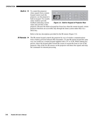 Page 62 OPERATION 
3-6 
Roadie 25K User’s Manual  
To control the projector 
when signals from a remote 
keypad cannot reach the 
projector, use the projector’s 
built-in keypad. Two nearby 
status windows provide 
feedback indicating current 
status and activities of the 
projector. Because the built-in keypad has fewer keys than the remote keypad, certain 
projector functions are accessible only through the menu system rather than via a 
direct key. 
Refer to the key descriptions provided for the IR remote...