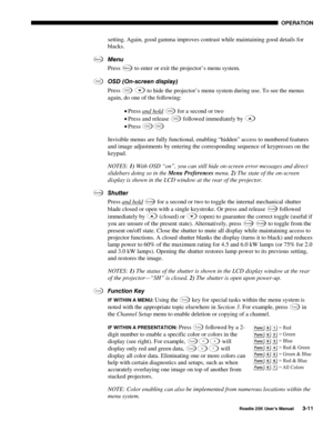 Page 67 OPERATION 
 
Roadie 25K User’s Manual 3-11 
setting. Again, good gamma improves contrast while maintaining good details for 
blacks. 
Menu 
Press 
Menu to enter or exit the projector’s menu system. 
OSD (On-screen display) 
Press 
OSD  to hide the projector’s menu system during use. To see the menus 
again, do one of the following: 
• Press and hold
 OSD for a second or two 
• Press and release 
OSD followed immediately by  
• Press 
OSDOSD 
Invisible menus are fully functional, enabling “hidden” access...