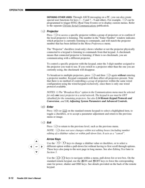 Page 68 OPERATION 
3-12 
Roadie 25K User’s Manual  
DEFINING OTHER USES: Through ASCII messaging on a PC, you can also create 
special user functions for keys 1 – 5 and 7 – 9 and others. For example, Func can be 
programmed to trigger RTEs (Real Time Events) or to display custom menus. Refer 
to the separate Christie Serial Communications
 publication. 
Projector 
Press 
Proj to access a specific projector within a group of projectors or to confirm if 
the local projector is listening. The number in the “Enter...