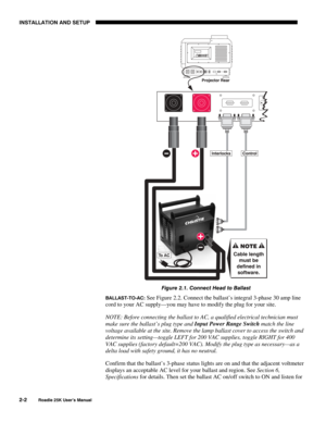 Page 8INSTALLATION AND SETUP 
2-2 
Roadie 25K User’s Manual 
 
Figure 2.1. Connect Head to Ballast 
BALLAST-TO-AC: See Figure 2.2. Connect the ballast’s integral 3-phase 30 amp line 
cord to your AC supply—you may have to modify the plug for your site. 
NOTE: Before connecting the ballast to AC, a qualified electrical technician must 
make sure the ballast’s plug type and Input Power Range Switch match the line 
voltage available at the site. Remove the lamp ballast cover to access the switch and 
determine...