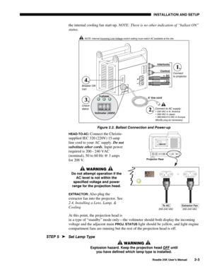 Page 9 INSTALLATION AND SETUP 
 
Roadie 25K User’s Manual 2-3 
the internal cooling fan start-up. NOTE: There is no other indication of “ballast ON” 
status. 
 
Figure 2.2. Ballast Connection and Power-up  
HEAD-TO-AC: Connect the Christie-
supplied IEC 320 (220V) 15-amp 
line cord to your AC supply. Do not 
substitute other cords. Input power 
required is 200 - 240 VAC 
(nominal), 50 to 60 Hz @ 3 amps 
for 208 V. 
 WARNING  
Do not attempt operation if the 
AC level is not within the 
specified voltage and...